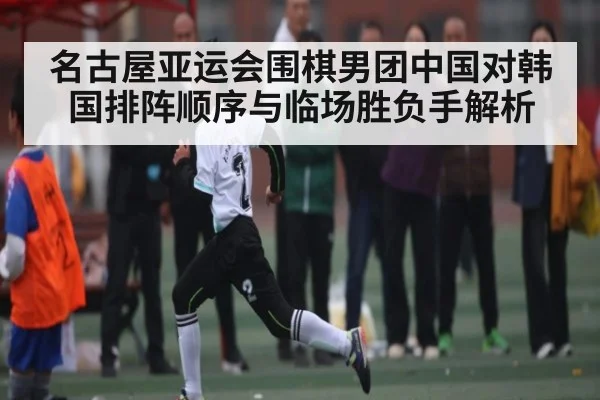 名古屋亚运会围棋男团中国对韩国排阵顺序与临场胜负手解析